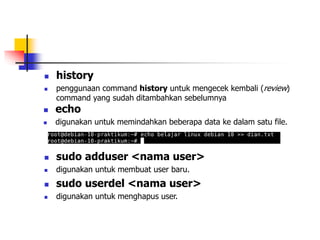  history
 penggunaan command history untuk mengecek kembali (review)
command yang sudah ditambahkan sebelumnya
 echo
 digunakan untuk memindahkan beberapa data ke dalam satu file.
 sudo adduser <nama user>
 digunakan untuk membuat user baru.
 sudo userdel <nama user>
 digunakan untuk menghapus user.
 