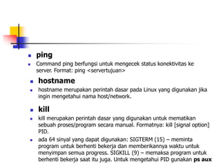  ping
 Command ping berfungsi untuk mengecek status konektivitas ke
server. Format: ping <servertujuan>
 hostname
 hostname merupakan perintah dasar pada Linux yang digunakan jika
ingin mengetahui nama host/network.
 kill
 kill merupakan perintah dasar yang digunakan untuk mematikan
sebuah proses/program secara manual. Formatnya: kill [signal option]
PID.
 ada 64 sinyal yang dapat digunakan: SIGTERM (15) – meminta
program untuk berhenti bekerja dan memberikannya waktu untuk
menyimpan semua progress. SIGKILL (9) – memaksa program untuk
berhenti bekerja saat itu juga. Untuk mengetahui PID gunakan ps aux
 