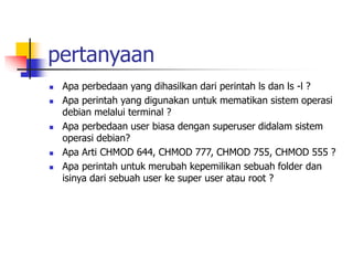 pertanyaan
 Apa perbedaan yang dihasilkan dari perintah ls dan ls -l ?
 Apa perintah yang digunakan untuk mematikan sistem operasi
debian melalui terminal ?
 Apa perbedaan user biasa dengan superuser didalam sistem
operasi debian?
 Apa Arti CHMOD 644, CHMOD 777, CHMOD 755, CHMOD 555 ?
 Apa perintah untuk merubah kepemilikan sebuah folder dan
isinya dari sebuah user ke super user atau root ?
 