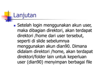 Lanjutan
 Setelah login menggunakan akun user,
maka dibagian direktori, akan terdapat
direktori /home dari user tersebut,
seperti di slide sebelumnya
menggunakan akun dian90. Dimana
didalam direktori /home, akan terdapat
direktori/folder lain untuk keperluan
user (dian90) menyimpan berbagai file
 