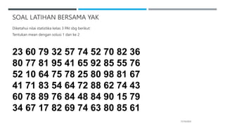 SOAL LATIHAN BERSAMA YAK
17/10/2023
Diketahui nilai statistika kelas 3 PAI sbg berikut:
Tentukan mean dengan solusi 1 dan ke 2
23 60 79 32 57 74 52 70 82 36
80 77 81 95 41 65 92 85 55 76
52 10 64 75 78 25 80 98 81 67
41 71 83 54 64 72 88 62 74 43
60 78 89 76 84 48 84 90 15 79
34 67 17 82 69 74 63 80 85 61
 