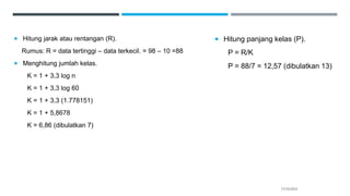  Hitung jarak atau rentangan (R).
Rumus: R = data tertinggi – data terkecil. = 98 – 10 =88
 Menghitung jumlah kelas.
K = 1 + 3,3 log n
K = 1 + 3,3 log 60
K = 1 + 3,3 (1.778151)
K = 1 + 5,8678
K = 6,86 (dibulatkan 7)
17/10/2023
 Hitung panjang kelas (P).
P = R/K
P = 88/7 = 12,57 (dibulatkan 13)
 