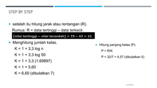 STEP BY STEP
 setelah itu hitung jarak atau rentangan (R).
Rumus: R = data tertinggi – data terkecil.
 Menghitung jumlah kelas.
K = 1 + 3,3 log n
K = 1 + 3,3 log 50
K = 1 + 3,3 (1.69897)
K = 1 + 5,60
K = 6,60 (dibulatkan 7)
17/10/2023
[nilai tertinggi – nilai terendah] = 75 – 43 = 32
 Hitung panjang kelas (P).
P = R/K
P = 32/7 = 4,57 (dibulatkan 5)
 