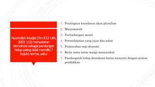NurcholishMadjid(TimICCEUIN,
2003:113)menyatakan
demokrasisebagaipandangan
hiduppalingtidakmemiliki7
(tujuh)norma,yaitu:
1. Pentingnya kesadaran akan pluralism
2. Musyawarah
3. Pertimbangan moral
4. Permufakatan yang jujur dan sehat
5. Pemenuhan segi ekonomi
6. Kerja sama antar warga masyarakat
7. Pandanganh hidup demokrasi harus menyatu dengan system
pendidikan
 