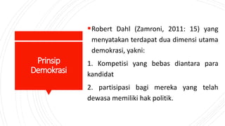 Prinsip
Demokrasi
Robert Dahl (Zamroni, 2011: 15) yang
menyatakan terdapat dua dimensi utama
demokrasi, yakni:
1. Kompetisi yang bebas diantara para
kandidat
2. partisipasi bagi mereka yang telah
dewasa memiliki hak politik.
 