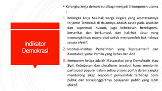 Indikator
Demokrasi
 Kerangka kerja demokrasi dibagi menjadi 3 komponen utama
:
1. Kerangka kerja hak-hak warga negara yang kesetaraannya
terjamin Termasuk di dalamnya adalah akses pada keadilan
dan supremasi hukum, juga kebebasan berekspresi,
berserikat dan berkumpul, dan hak-hak dasar yang
memungkinkan masyarakat untuk memperoleh hak-haknya
secara efektif.
2. Institusi-institusi Pemerintah yang Representatif dan
Akuntabel, yaitu: Pemilu yang Bebas dan Adil
3. Komponen ketiga adalah Masyarakat yang Demokratis atau
Sipil. Kebebasan dan pluralisme tersebut harus menjamin
partisipasi popular dalam setiap proses politik dalam rangka
mendorong sikap responsif pemerintah terhadap opini
publik dan terselenggaranya pelayanan public yang lebih
efektif.
 