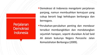 Perjalanan
Demokrasi
Indonesia
Demokrasi di Indonesia mengalami perjalanan
panjang, namun membuahkan kemajuan yang
cukup berarti bagi kehidupan berbangsa dan
bernegara.
Perubahan-perubahan penting dan mendasar
tersebut membangkitkan dan mendatangkan
sejumlah harapan, seperti diuraikan As’ad Said
Ali dalam bukunya Negara Pancasila: Jalan
Kemaslahatan Berbangsa (2009).
 