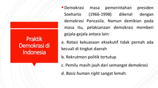 Praktik
Demokrasidi
Indonesia
Demokrasi masa pemerintahan presiden
Soeharto (1966-1998) dikenal dengan
demokrasi Pancasila. Namun demikian pada
masa itu, pelaksanaan demokrasi memberi
gejala-gejala antara lain:
a. Rotasi kekuasaan eksekutif tidak pernah ada
kecuali di tingkat daerah
b. Rekrutmen politik tertutup
c. Pemilu masih jauh dari semangat demokrasi
d. Basic human right sangat lemah.
 