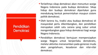 Pendidikan
Demokrasi
 Terlatihnya sikap demokrasi akan menuntun warga
Negara Indonesia pada budaya demokrasi. Sikap
hidup dan budaya demokrasi diperlukan guna
mendukung bentuk pemerintahan maupun sistem
politik demokrasi.
 Oleh karena itu, tradisi atau budaya demokrasi di
masyarakat perlu dikembangkan, dan pendidikan
merupakan salah satu sarana yang subur untuk
mengembangkan gaya hidup demokrasi bagi warga
Negara Indonesia.
 Pendidikan demokrasi bertujuan mempersiapkan
warga Negara untuk berperilaku demokratis,
melalui aktivitas menanamkan pada generasi muda
akan pengetahuan, kesadaran dan nilai-nilai
demokrasi.
 