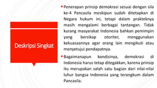 DeskripsiSingkat
Penerapan prinsip demokrasi sesuai dengan sila
ke-4 Pancasila meskipun sudah ditetapkan di
Negara hukum ini, tetapi dalam prakteknya
masih mengalami berbagai tantangan. Tidak
kurang masyarakat Indonesia bahkan pemimpin
yang bersikap otoriter, menggunakan
kekuasaannya agar orang lain mengikuti atau
menyetujui pendapatnya.
Bagaimanapun kondisinya, demokrasi di
Indonesia harus tetap ditegakkan, karena prinsip
itu merupakan salah satu bagian dari nilai-nilai
luhur bangsa Indonesia yang terangkum dalam
Pancasila.
 