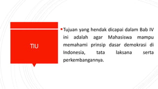 TIU
Tujuan yang hendak dicapai dalam Bab IV
ini adalah agar Mahasiswa mampu
memahami prinsip dasar demokrasi di
Indonesia, tata laksana serta
perkembangannya.
 