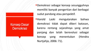 KonsepDasar
Demokrasi
Demokrasi sebagai konsep sesungguhnya
memiliki banyak pengertian dari berbagai
sudut pandang atau perspektif.
Harold Laski mengutarakan bahwa
demokrasi tidak dapat diberi batasan,
karena rentang sejarahnya yang amat
panjang dan telah berevolusi sebagai
konsep yang menentukan (Hendra
Nurtjahjo, 2006: 71).
 