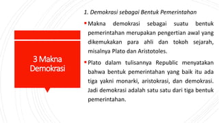 3Makna
Demokrasi
1. Demokrasi sebagai Bentuk Pemerintahan
Makna demokrasi sebagai suatu bentuk
pemerintahan merupakan pengertian awal yang
dikemukakan para ahli dan tokoh sejarah,
misalnya Plato dan Aristotoles.
Plato dalam tulisannya Republic menyatakan
bahwa bentuk pemerintahan yang baik itu ada
tiga yakni monarki, aristokrasi, dan demokrasi.
Jadi demokrasi adalah satu satu dari tiga bentuk
pemerintahan.
 