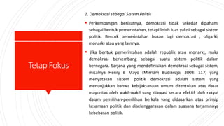 TetapFokus
2. Demokrasi sebagai Sistem Politik
 Perkembangan berikutnya, demokrasi tidak sekedar dipahami
sebagai bentuk pemerintahan, tetapi lebih luas yakni sebagai sistem
politik. Bentuk pemerintahan bukan lagi demokrasi , oligarki,
monarki atau yang lainnya.
 Jika bentuk pemerintahan adalah republik atau monarki, maka
demokrasi berkembang sebagai suatu sistem politik dalam
bernegara. Sarjana yang mendefinisikan demokrasi sebagai sistem,
misalnya Henry B Mayo (Mirriam Budiardjo, 2008: 117) yang
menyatakan sistem politik demokrasi adalah sistem yang
menunjukkan bahwa kebijaksanaan umum ditentukan atas dasar
mayoritas oleh wakil-wakil yang diawasi secara efektif oleh rakyat
dalam pemilihan-pemilihan berkala yang didasarkan atas prinsip
kesamaan politik dan diselenggarakan dalam suasana terjaminnya
kebebasan politik.
 