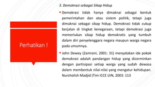 Perhatikan!
3. Demokrasi sebagai Sikap Hidup
 Demokrasi tidak hanya dimaknai sebagai bentuk
pemerintahan dan atau sistem politik, tetapi juga
dimaknai sebagai sikap hidup. Demokrasi tidak cukup
berjalan di tingkat kenegaraan, tetapi demokrasi juga
memerlukan sikap hidup demokratis yang tumbuh
dalam diri penyelenggara negara maupun warga negara
pada umumnya.
 John Dewey (Zamroni, 2001: 31) menyatakan ide pokok
demokrasi adalah pandangan hidup yang dicerminkan
dengan partisipasi setiap warga yang sudah dewasa
dalam membentuk nilai-nilai yang mengatur kehidupan.
Nurcholish Madjid (Tim ICCE UIN, 2003: 113
 