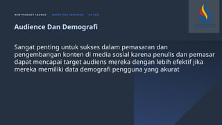 N E W P R O D U C T L A U N C H M A R K E T I N G C A M PA I G N Q 4 2 0 2 3
Sangat penting untuk sukses dalam pemasaran dan
pengembangan konten di media sosial karena penulis dan pemasar
dapat mencapai target audiens mereka dengan lebih efektif jika
mereka memiliki data demografi pengguna yang akurat
Audience Dan Demografi
 