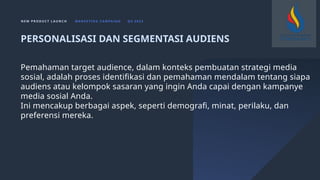 N E W P R O D U C T L A U N C H M A R K E T I N G C A M PA I G N Q 4 2 0 2 3
Pemahaman target audience, dalam konteks pembuatan strategi media
sosial, adalah proses identifikasi dan pemahaman mendalam tentang siapa
audiens atau kelompok sasaran yang ingin Anda capai dengan kampanye
media sosial Anda.
Ini mencakup berbagai aspek, seperti demografi, minat, perilaku, dan
preferensi mereka.
PERSONALISASI DAN SEGMENTASI AUDIENS
 