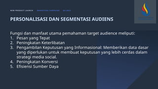 N E W P R O D U C T L A U N C H M A R K E T I N G C A M PA I G N Q 4 2 0 2 3
Fungsi dan manfaat utama pemahaman target audience meliputi:
1. Pesan yang Tepat
2. Peningkatan Keterlibatan
3. Pengambilan Keputusan yang Informasional: Memberikan data dasar
yang diperlukan untuk membuat keputusan yang lebih cerdas dalam
strategi media social.
4. Peningkatan Konversi
5. Efisiensi Sumber Daya
PERSONALISASI DAN SEGMENTASI AUDIENS
 