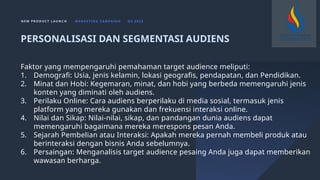 N E W P R O D U C T L A U N C H M A R K E T I N G C A M PA I G N Q 4 2 0 2 3
Faktor yang mempengaruhi pemahaman target audience meliputi:
1. Demografi: Usia, jenis kelamin, lokasi geografis, pendapatan, dan Pendidikan.
2. Minat dan Hobi: Kegemaran, minat, dan hobi yang berbeda memengaruhi jenis
konten yang diminati oleh audiens.
3. Perilaku Online: Cara audiens berperilaku di media sosial, termasuk jenis
platform yang mereka gunakan dan frekuensi interaksi online.
4. Nilai dan Sikap: Nilai-nilai, sikap, dan pandangan dunia audiens dapat
memengaruhi bagaimana mereka merespons pesan Anda.
5. Sejarah Pembelian atau Interaksi: Apakah mereka pernah membeli produk atau
berinteraksi dengan bisnis Anda sebelumnya.
6. Persaingan: Menganalisis target audience pesaing Anda juga dapat memberikan
wawasan berharga.
PERSONALISASI DAN SEGMENTASI AUDIENS
 