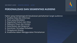 N E W P R O D U C T L A U N C H M A R K E T I N G C A M PA I G N Q 4 2 0 2 3
Faktor yang mempengaruhi kesuksesan pemahaman target audience:
1. Kualitas Data dan Informasi
2. Riset yang Mendalam
3. Kepatuhan Hukum dan Etika
4. Relevansi Pesan dan Konten
5. Keterlibatan dan Responsif
6. Komitmen Terhadap Perbaikan
7. Pengukuran Kinerja
8. Kreativitas dalam Menggunakan Pemahaman
PERSONALISASI DAN SEGMENTASI AUDIENS
 