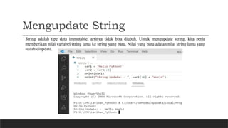 Mengupdate String
String adalah tipe data immutable, artinya tidak bisa diubah. Untuk mengupdate string, kita perlu
memberikan nilai variabel string lama ke string yang baru. Nilai yang baru adalah nilai string lama yang
sudah diupdate.
 