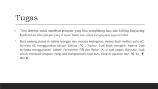 Tugas
6. Tono diminta untuk membuat program yang bisa menghitung luas dan keliling lingkarang
berdasarkan nilai jari-jari yang di input. bantu tono untuk mengerjakan tugas tersebut
7. Budi sedang duduk di dalam ruangan dan merasa kedinginan. Ketika Budi melihat suhu AC,
ternyata AC menggunakan satuan Celcius (°C ). Namun Budi tidak mengerti, karena Budi
terbiasa menggunakan satuan Fahrenheit (°F) dan Kelvin (K) di luar negeri. Bantulah Budi
untuk membuat program yang bisa mengkonversi nilai suhu yang di inputkan dari °C ke °F
dan K
 