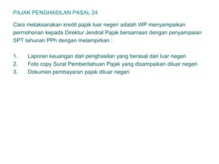 PAJAK PENGHASILAN PASAL 24
Cara melaksanakan kredit pajak luar negeri adalah WP menyampaikan
permohonan kepada Direktur Jendral Pajak bersamaan dengan penyampaian
SPT tahunan PPh dengan melampirkan :
1. Laporan keuangan dari penghasilan yang berasal dari luar negeri
2. Foto copy Surat Pemberitahuan Pajak yang disampaikan diluar negeri
3. Dokumen pembayaran pajak diluar negeri
 