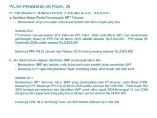 PAJAK PENGHASILAN PASAL 25
PERHITUNGAN BESARNYA PPH PSL 25 DALAM HAL-HAL TERTENTU :
a. Sebeleum Batas Waktu Penyampaian SPT Tahunan
- Berdasarkan angsuran pajak untuk bulan terakhir dari tahun pajak yang lalu
Ilustrasi 25-2
PT.Amanah menyampaikan SPT Tahunan PPh Tahun 2009 pada Maret 2010 dan berdasarkan
perhitungan besarnya PPh Psl 25 tahun 2010 adalah sebesar Rp.3.000.000 . PPh pasal 25
Desember 2009 adalah sebesar Rp.2.500.000
Besarnya PPh Psl 25 Januari dan Februari 2010 masing-masing sebesar Rp.2.500.000
b. Jika dalam tahun berjalan, diterbitkan SKP untuk pajak tahun lalu
- Berdasarkan SKP dan berlaku mulai bulan berikutnya setelah bulan penerbitan SKP
- Besarnya SKP dapat menghasilkan Pajak Terhutang sama, lebih besar dan lebih kecil
Ilustrasi 25-3
Berdasarkan SPT Tahunan tahun 2008 yang disampaikan oleh PT.Amanah pada Maret 2009,
besaarnya PPh besarnya PPh Psl 25 tahun 2009 adalah sebesar Rp.3.000.000 . Pada bulan Mei
2009 terdapat pemeriksaan dan diterbitkan SKP untuk tahun pajak 2008 tertanggal 15 Juni 2009
dengan jumlah pajak terhutang yang harus dibayar sendiri sebesar Rp.24.000.000
Besarnya PPh Psl 25 terhitung mulai Juli 2009 adalah sebesar Rp.2.000.000
 