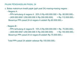 PAJAK PENGHASILAN PASAL 24
c. Batas maksimum kredit pajak (pph psal 24) masing-masing negara :
- Negara A :
- PPh terhutang di negara A : 20% X Rp.400.000.000 = Rp. 80.000.000,-
- (400.000.000/1.250.000.000 X Rp.350.000.000) = Rp.112.000.000,-
Besarnya PPh pasal 24 di negara A adalah Rp.80.000.000,--
- Negara B :
- PPh terhutang di negara B : 15% X Rp.500.000.000 = Rp. 75.000.000,-
- (500.000.000/1.250.000.000 X Rp.350.000.000) = Rp.140.000.000,-
Besarnya PPh pasal 24 di negara B adalah Rp.75.000.000,--
Total PPh pasal 24 adalah sebesar Rp.155.000.000,-
 
