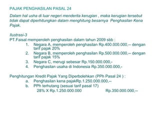 PAJAK PENGHASILAN PASAL 24
Dalam hal usha di luar negeri menderita kerugian , maka kerugian tersebut
tidak dapat diperhitungkan dalam menghitung besarnya Penghasilan Kena
Pajak.
Ilustrasi-3
PT.Faisal memperoleh penghasilan dalam tahun 2009 sbb :
1. Negara A, memperoleh penghasilan Rp.400.000.000,-- dengan
tarif pajak 20%
2. Negara B, memperoleh penghasilan Rp.500.000.000,-- dengan
tarif pajak 15%
3. Negara C, merugi sebesar Rp.150.000.000,-
4. Penghasilan usaha di Indonesia Rp.350.000.000,-
Penghitungan Kredit Pajak Yang Diperbolehkan (PPh Pasal 24 ) :
a. Penghasilan kena pajakRp.1.250.000.000,--
b. PPh terhutang (sesuai tarif pasal 17)
28% X Rp.1.250.000.000 Rp.350.000.000,--
 