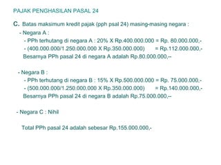 PAJAK PENGHASILAN PASAL 24
c. Batas maksimum kredit pajak (pph psal 24) masing-masing negara :
- Negara A :
- PPh terhutang di negara A : 20% X Rp.400.000.000 = Rp. 80.000.000,-
- (400.000.000/1.250.000.000 X Rp.350.000.000) = Rp.112.000.000,-
Besarnya PPh pasal 24 di negara A adalah Rp.80.000.000,--
- Negara B :
- PPh terhutang di negara B : 15% X Rp.500.000.000 = Rp. 75.000.000,-
- (500.000.000/1.250.000.000 X Rp.350.000.000) = Rp.140.000.000,-
Besarnya PPh pasal 24 di negara B adalah Rp.75.000.000,--
- Negara C : Nihil
Total PPh pasal 24 adalah sebesar Rp.155.000.000,-
 