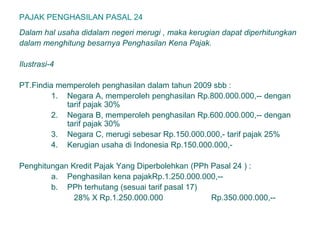 PAJAK PENGHASILAN PASAL 24
Dalam hal usaha didalam negeri merugi , maka kerugian dapat diperhitungkan
dalam menghitung besarnya Penghasilan Kena Pajak.
Ilustrasi-4
PT.Findia memperoleh penghasilan dalam tahun 2009 sbb :
1. Negara A, memperoleh penghasilan Rp.800.000.000,-- dengan
tarif pajak 30%
2. Negara B, memperoleh penghasilan Rp.600.000.000,-- dengan
tarif pajak 30%
3. Negara C, merugi sebesar Rp.150.000.000,- tarif pajak 25%
4. Kerugian usaha di Indonesia Rp.150.000.000,-
Penghitungan Kredit Pajak Yang Diperbolehkan (PPh Pasal 24 ) :
a. Penghasilan kena pajakRp.1.250.000.000,--
b. PPh terhutang (sesuai tarif pasal 17)
28% X Rp.1.250.000.000 Rp.350.000.000,--
 