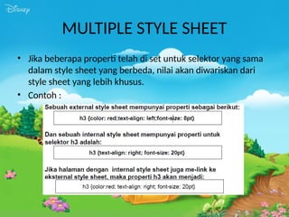 MULTIPLE STYLE SHEET
• Jika beberapa properti telah di set untuk selektor yang sama
dalam style sheet yang berbeda, nilai akan diwariskan dari
style sheet yang lebih khusus.
• Contoh :
 