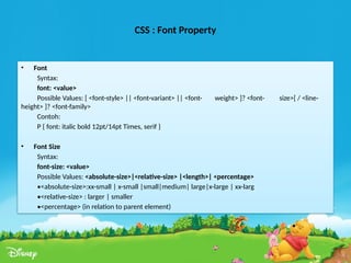 CSS : Font Property
• Font
Syntax:
font: <value>
Possible Values: [ <font-style> || <font-variant> || <font- weight> ]? <font- size>[ / <line-
height> ]? <font-family>
Contoh:
P { font: italic bold 12pt/14pt Times, serif }
• Font Size
Syntax:
font-size: <value>
Possible Values: <absolute-size>|<relative-size> |<length>| <percentage>
•<absolute-size>:xx-small | x-small |small|medium| large|x-large | xx-larg
•<relative-size> : larger | smaller
•<percentage> (in relation to parent element)
 