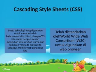 Cascading Style Sheets (CSS)
Suatu teknologi yang digunakan
untuk memperindah
halamanwebsite (situs), denganCSS
kita dapat dengan mudah
mengubah keseluruhan warna dan
tampilan yang ada disitus kita
sekaligus memformat ulang situs
kita
Telah distandarkan
olehWorld Wide Web
Consortium (W3C)
untuk digunakan di
web browser.
 