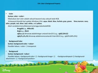 CSS: Color & Background Property
• Color
Syntax: color: <color>
Nilai(value) dari color adalah sebuah keyword atau sebuah kode RGB.
16 keyword diambil dari palette Windows VGA: aqua, black, blue, fuchsia, gray, green, lime,maroon, navy,
olive, purple, red, silver, teal, white, and yellow.
Ada4 caradalammenuliskanwarnamenggunakankodeRGB:
#rrggbb(e.g., #00cc00)
#rgb(e.g., #0c0)
rgb(x,x,x) dimanax adalahinteger antara0 dan255 (e.g., rgb(0,204,0))
rgb(y%,y%,y%) dimanay adalahnomorantara0.0 dan100.0 (e.g., rgb(0%,80%,0%))
• Background Color
Syntax: background-color: <value>
Possible Values: <color> | transparent
• Background
Syntax: background: <value>
Possible Values: <background-color> || <background-image> || <backgroundrepeat>||<background-
attachment> || <background-position>
 