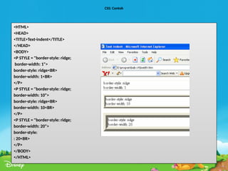 CSS: Contoh
<HTML>
<HEAD>
<TITLE>Text-indent</TITLE>
</HEAD>
<BODY>
<P STYLE = "border-style: ridge;
border-width: 1">
border-style: ridge<BR>
border-width: 1<BR>
</P>
<P STYLE = "border-style: ridge;
border-width: 10">
border-style: ridge<BR>
border-width: 10<BR>
</P>
<P STYLE = "border-style: ridge;
border-width: 20">
border-style:
: 20<BR>
</P>
</BODY>
</HTML>
 