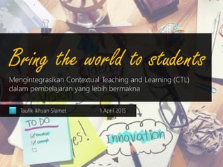 Bring the world to students
Mengintegrasikan Contextual Teaching and Learning (CTL)
dalam pembelajaran yang lebih bermakna
Taufik Ikhsan Slamet 1 April 2015
 