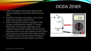 DIODA ZENER
Ahmad Haidaroh - STIKOM Artha Buana
21
• Dalam Rangkaian disamping, Dioda Zener
dipasang dengan prinsip Bias Balik (Reverse
Bias),
• Rangkaian tersebut merupakan cara umum
dalam pemasangan Dioda Zener.
• Dalam Rangkaian tersebut, tegangan Input
(masuk) yang diberikan adalah 12V tetapi
Multimeter menunjukan tegangan yang
melewati Dioda Zener adalah 2,8V. Ini artinya
tegangan akan turun saat melewati Dioda Zener
yang dipasang secara Bias Balik (Reverse Bias).
• Sedangkan fungsi Resistor dalam Rangkaian
tersebut adalah untuk pembatas arus listrik..
 