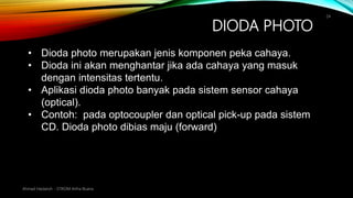 DIODA PHOTO
Ahmad Haidaroh - STIKOM Artha Buana
24
• Dioda photo merupakan jenis komponen peka cahaya.
• Dioda ini akan menghantar jika ada cahaya yang masuk
dengan intensitas tertentu.
• Aplikasi dioda photo banyak pada sistem sensor cahaya
(optical).
• Contoh: pada optocoupler dan optical pick-up pada sistem
CD. Dioda photo dibias maju (forward)
 