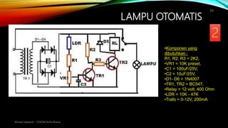 LAMPU OTOMATIS
Ahmad Haidaroh - STIKOM Artha Buana
34
•Komponen yang
dibutuhkan :
R1, R2, R3 = 2K2,
•VR1 = 10K preset,
•C1 = 100uF/25V,
•C2 = 10uF/25V,
•D1- D6 = 1N4007
•TR1, TR2 = BC547,
•Relay = 12 volt, 400 Ohm
•LDR = 10K - 47K
•Trafo = 0-12V, 200mA
 