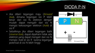DIODA P-N
Ahmad Haidaroh - STIKOM Artha Buana
5
• Jika diberi tegangan maju (forward
bias), dimana tegangan sisi P lebih
besar dari sisi N, elektron dengan
mudah dapat mengalir dari sisi N
mengisi kekosongan elektron (hole) di
sisi P.
• Sebaliknya jika diberi tegangan balik
(reverse bias), dapat dipahami tidak ada
elektron yang dapat mengalir dari sisi N
mengisi hole di sisi P, karena tegangan
potensial di sisi N lebih tinggi
forward bias
 