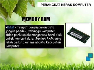 PERANGKAT KERAS KOMPUTER
MEMORY RAM
RAM - tempat penyimpanan data
jangka pendek, sehingga komputer
tidak perlu selalu mengakses hard disk
untuk mencari data. Jumlah RAM yang
lebih besar akan membantu kecepatan
komputer
 