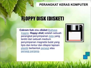 PERANGKAT KERAS KOMPUTER
FLOPPY DISK (DISKET)
Cakram liuk atau disket (bahasa
Inggris: floppy disk) adalah sebuah
perangkat penyimpanan data yang
terdiri dari sebuah medium
penyimpanan magnetis bulat yang
tipis dan lentur dan dilapisi lapisan
plastik berbentuk persegi atau
persegi panjang.
 