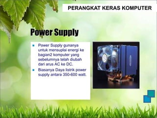 PERANGKAT KERAS KOMPUTER
Power Supply
 Power Supply gunanya
untuk mensuplai energi ke
bagian2 komputer yang
sebelumnya telah diubah
dari arus AC ke DC.
 Biasanya Daya listrik power
supply antara 350-600 watt.
 