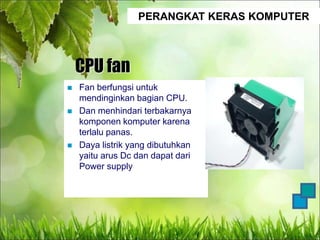PERANGKAT KERAS KOMPUTER
CPU fan
 Fan berfungsi untuk
mendinginkan bagian CPU.
 Dan menhindari terbakarnya
komponen komputer karena
terlalu panas.
 Daya listrik yang dibutuhkan
yaitu arus Dc dan dapat dari
Power supply
 