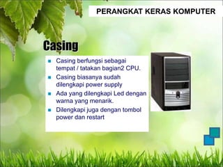 PERANGKAT KERAS KOMPUTER
Casing
 Casing berfungsi sebagai
tempat / tatakan bagian2 CPU.
 Casing biasanya sudah
dilengkapi power supply
 Ada yang dilengkapi Led dengan
warna yang menarik.
 Dilengkapi juga dengan tombol
power dan restart
 