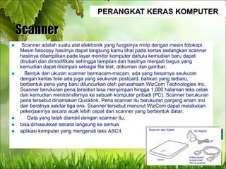 PERANGKAT KERAS KOMPUTER
Scanner
 Scanner adalah suatu alat elektronik yang fungsinya mirip dengan mesin fotokopi.
Mesin fotocopy hasilnya dapat langsung kamu lihat pada kertas sedangkan scanner
hasilnya ditampilkan pada layar monitor komputer dahulu kemudian baru dapat
dirubah dan dimodifikasi sehingga tampilan dan hasilnya menjadi bagus yang
kemudian dapat disimpan sebagai file text, dokumen dan gambar.
 Bentuk dan ukuran scanner bermacam-macam, ada yang besarnya seukuran
dengan kertas folio ada juga yang seukuran postcard, bahkan yang terbaru,
berbentuk pena yang baru diluncurkan oleh perusahaan WizCom Technologies Inc.
Scanner berukuran pena tersebut bisa menyimpan hingga 1.000 halaman teks cetak
dan kemudian mentransfernya ke sebuah komputer pribadi (PC). Scanner berukuran
pena tersebut dinamakan Quicklink. Pena scanner itu berukuran panjang enam inci
dan beratnya sekitar tiga ons. Scanner tersebut menurut WizCom dapat melakukan
pekerjaannya secara acak lebih cepat dari scanner yang berbentuk datar.
 Data yang telah diambil dengan scanner itu,
 bisa dimasukkan secara langsung ke semua
 aplikasi komputer yang mengenali teks ASCII.
 