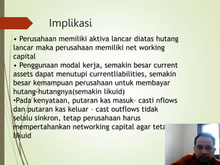 Implikasi
• Perusahaan memiliki aktiva lancar diatas hutang
lancar maka perusahaan memiliki net working
capital
• Penggunaan modal kerja, semakin besar current
assets dapat menutupi currentliabilities, semakin
besar kemampuan perusahaan untuk membayar
hutang-hutangnya(semakin likuid)
•Pada kenyataan, putaran kas masuk– casti nflows
dan putaran kas keluar – cast outflows tidak
selalu sinkron, tetap perusahaan harus
mempertahankan networking capital agar tetap
likuid
 