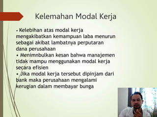 Kelemahan Modal Kerja
• Kelebihan atas modal kerja
mengakibatkan kemampuan laba menurun
sebagai akibat lambatnya perputaran
dana perusahaan
• Menimnbulkan kesan bahwa manajemen
tidak mampu menggunakan modal kerja
secara efisien
• Jika modal kerja tersebut dipinjam dari
bank maka perusahaan mengalami
kerugian dalam membayar bunga
 